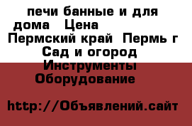 печи банные и для дома › Цена ­ 5500-10000 - Пермский край, Пермь г. Сад и огород » Инструменты. Оборудование   